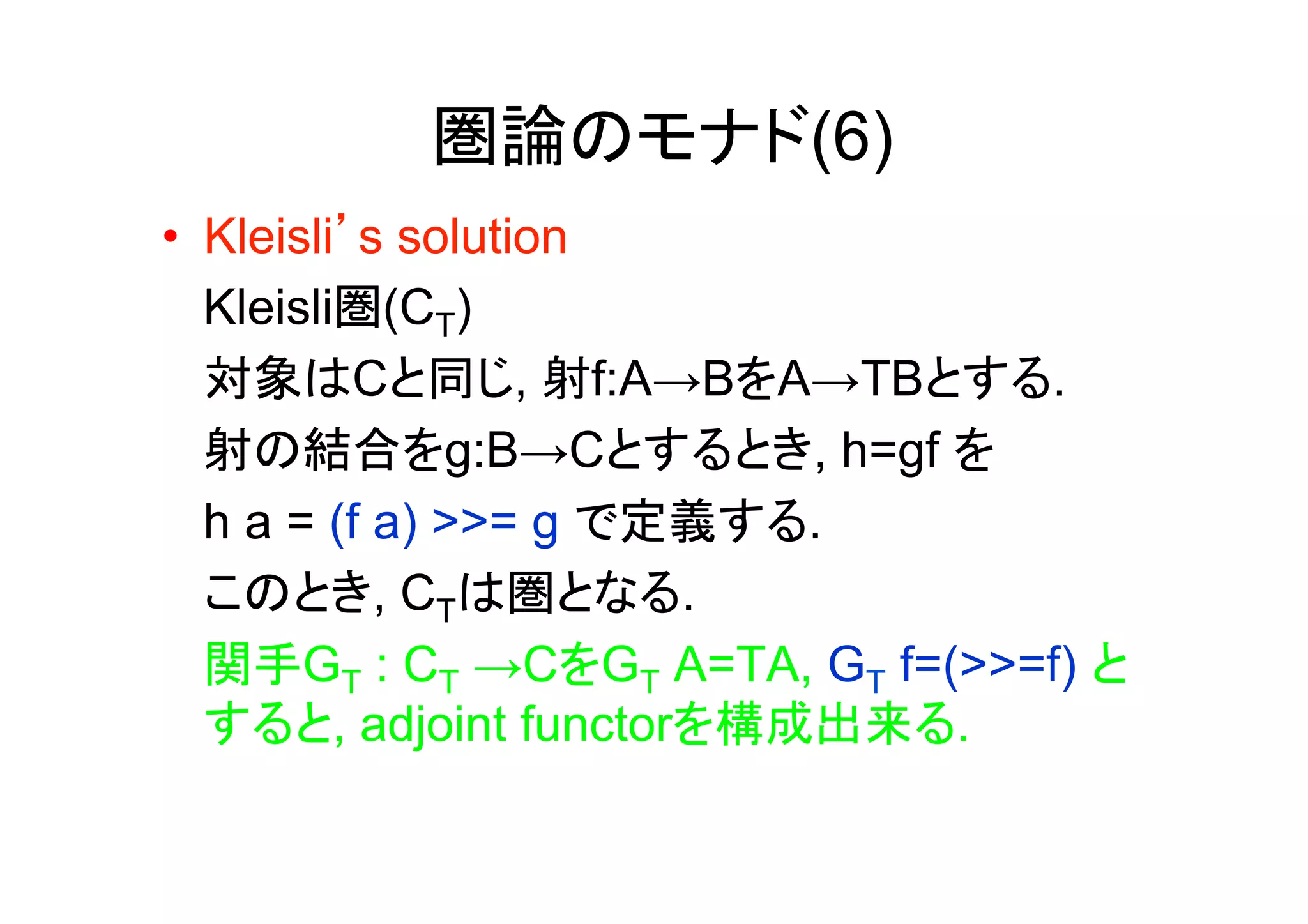 圏論のモナド(6)
•  Kleisli’s solution
   Kleisli圏(CT)
   対象はCと同じ, 射f:A→BをA→TBとする.
   射の結合をg:B→Cとするとき, h=gf を
   h a = (f a) >>= g で定義する.
   このとき, CTは圏となる.
   関手GT : CT →CをGT A=TA, GT f=(>>=f) と
   すると, adjoint functorを構成出来る.
 