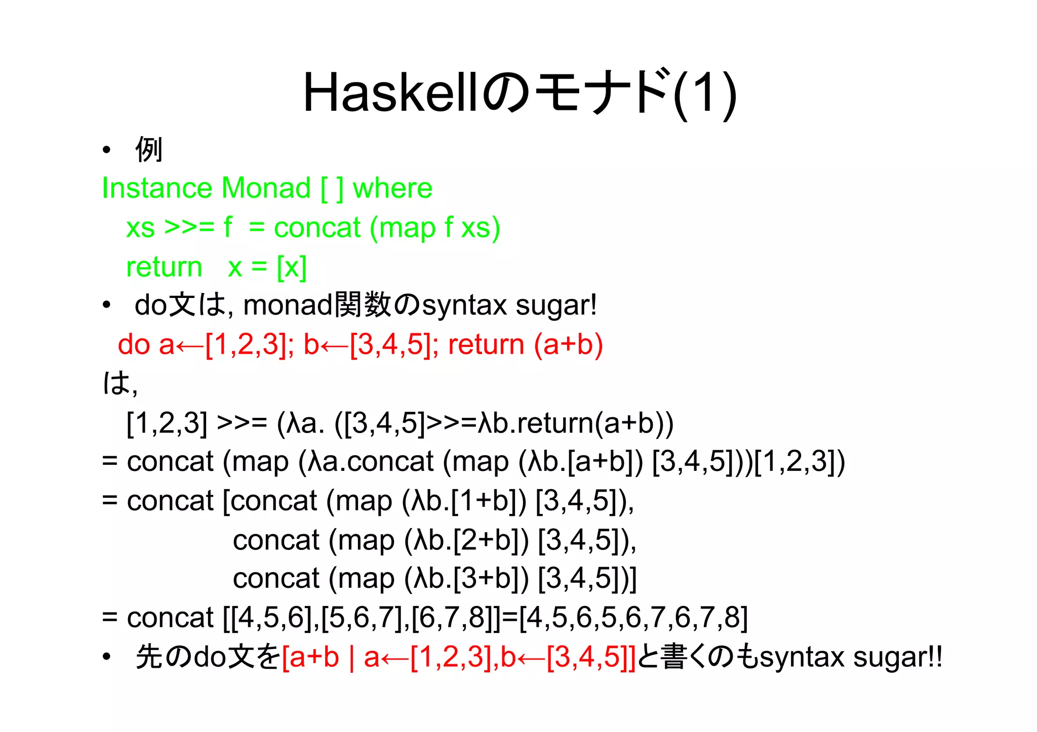 Haskellのモナド(1)
•  例
Instance Monad [ ] where
   xs >>= f = concat (map f xs)
   return x = [x]
•  do文は, monad関数のsyntax sugar!
  do a←[1,2,3]; b←[3,4,5]; return (a+b)
は,
   [1,2,3] >>= (λa. ([3,4,5]>>=λb.return(a+b))
= concat (map (λa.concat (map (λb.[a+b]) [3,4,5]))[1,2,3])
= concat [concat (map (λb.[1+b]) [3,4,5]),
            concat (map (λb.[2+b]) [3,4,5]),
            concat (map (λb.[3+b]) [3,4,5])]
= concat [[4,5,6],[5,6,7],[6,7,8]]=[4,5,6,5,6,7,6,7,8]
•  先のdo文を[a+b | a←[1,2,3],b←[3,4,5]]と書くのもsyntax sugar!!
 