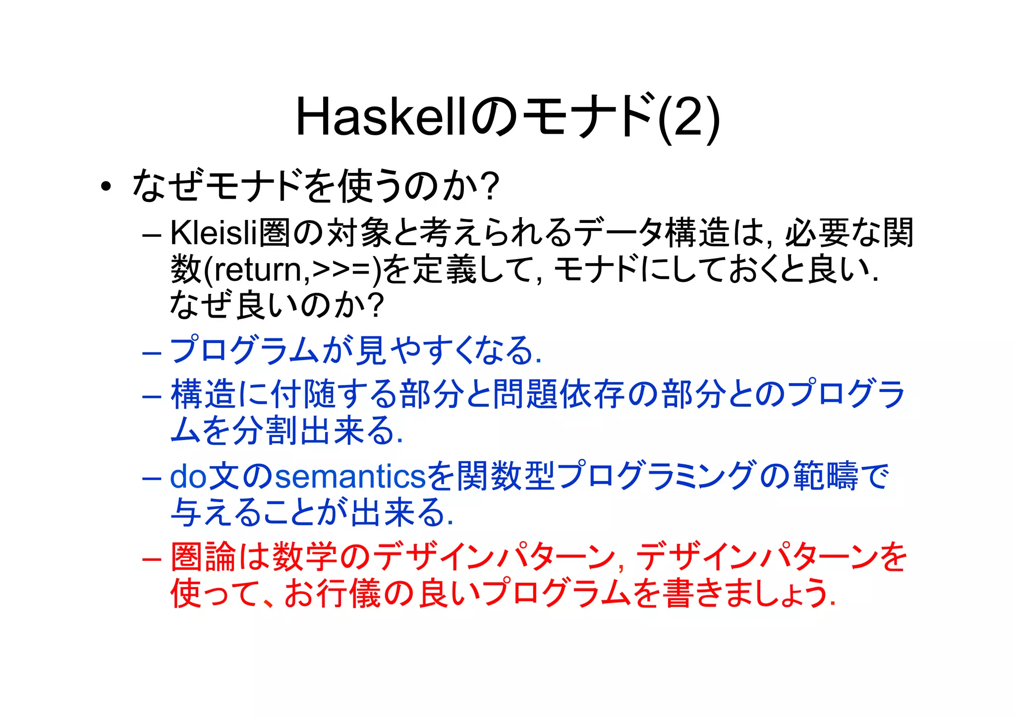 Haskellのモナド(2)
•  なぜモナドを使うのか?
 –  Kleisli圏の対象と考えられるデータ構造は, 必要な関
    数(return,>>=)を定義して, モナドにしておくと良い.
    なぜ良いのか?
 –  プログラムが見やすくなる.
 –  構造に付随する部分と問題依存の部分とのプログラ
    ムを分割出来る.
 –  do文のsemanticsを関数型プログラミングの範疇で
    与えることが出来る.
 –  圏論は数学のデザインパターン, デザインパターンを
    使って、お行儀の良いプログラムを書きましょう.
 