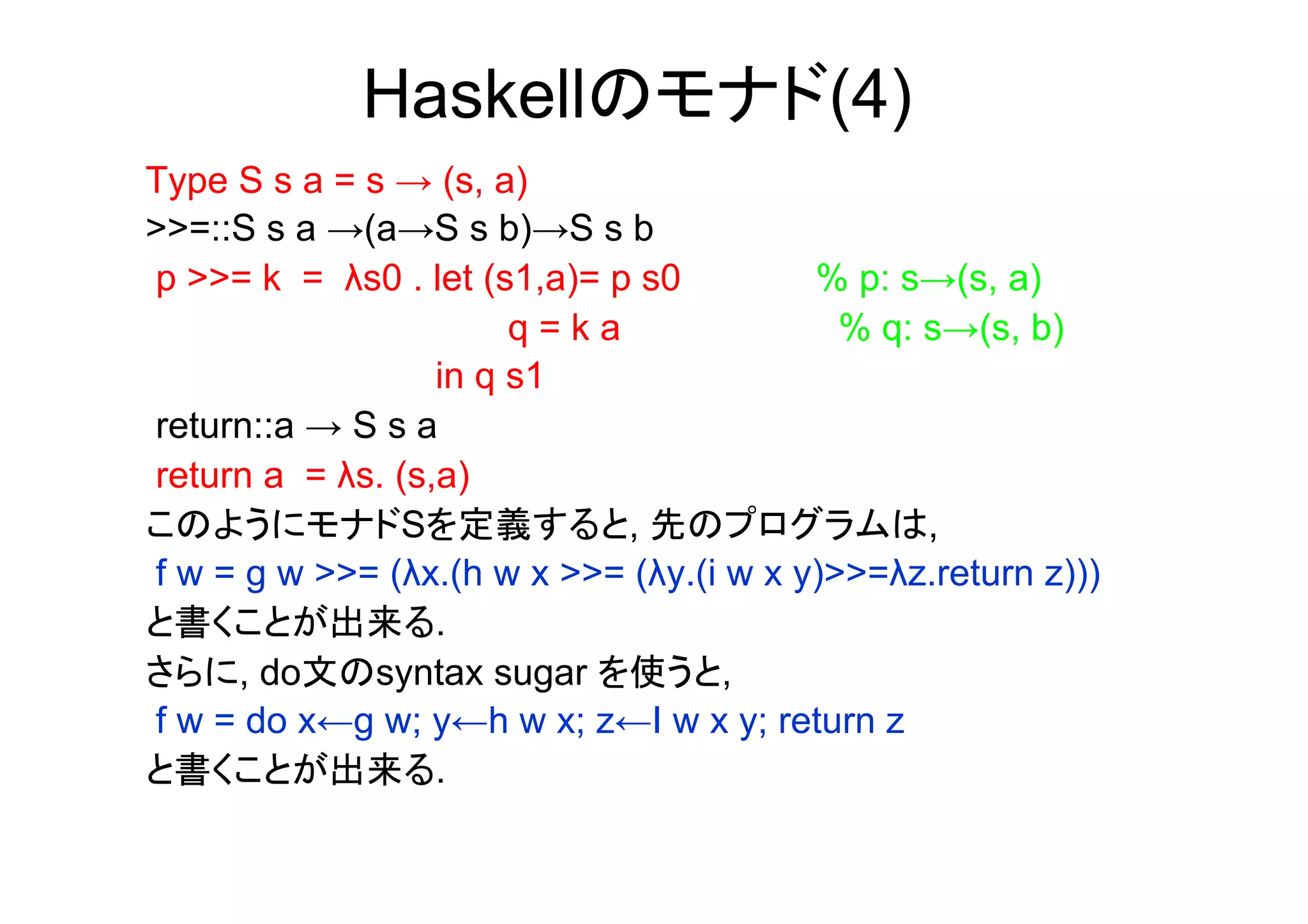 Haskellのモナド(4)
Type S s a = s → (s, a)
>>=::S s a →(a→S s b)→S s b
p >>= k = λs0 . let (s1,a)= p s0         % p: s→(s, a)
                       q=ka                % q: s→(s, b)
                  in q s1
return::a → S s a
return a = λs. (s,a)
このようにモナドSを定義すると, 先のプログラムは,
f w = g w >>= (λx.(h w x >>= (λy.(i w x y)>>=λz.return z)))
と書くことが出来る.
さらに, do文のsyntax sugar を使うと,
f w = do x←g w; y←h w x; z←I w x y; return z
と書くことが出来る.
 