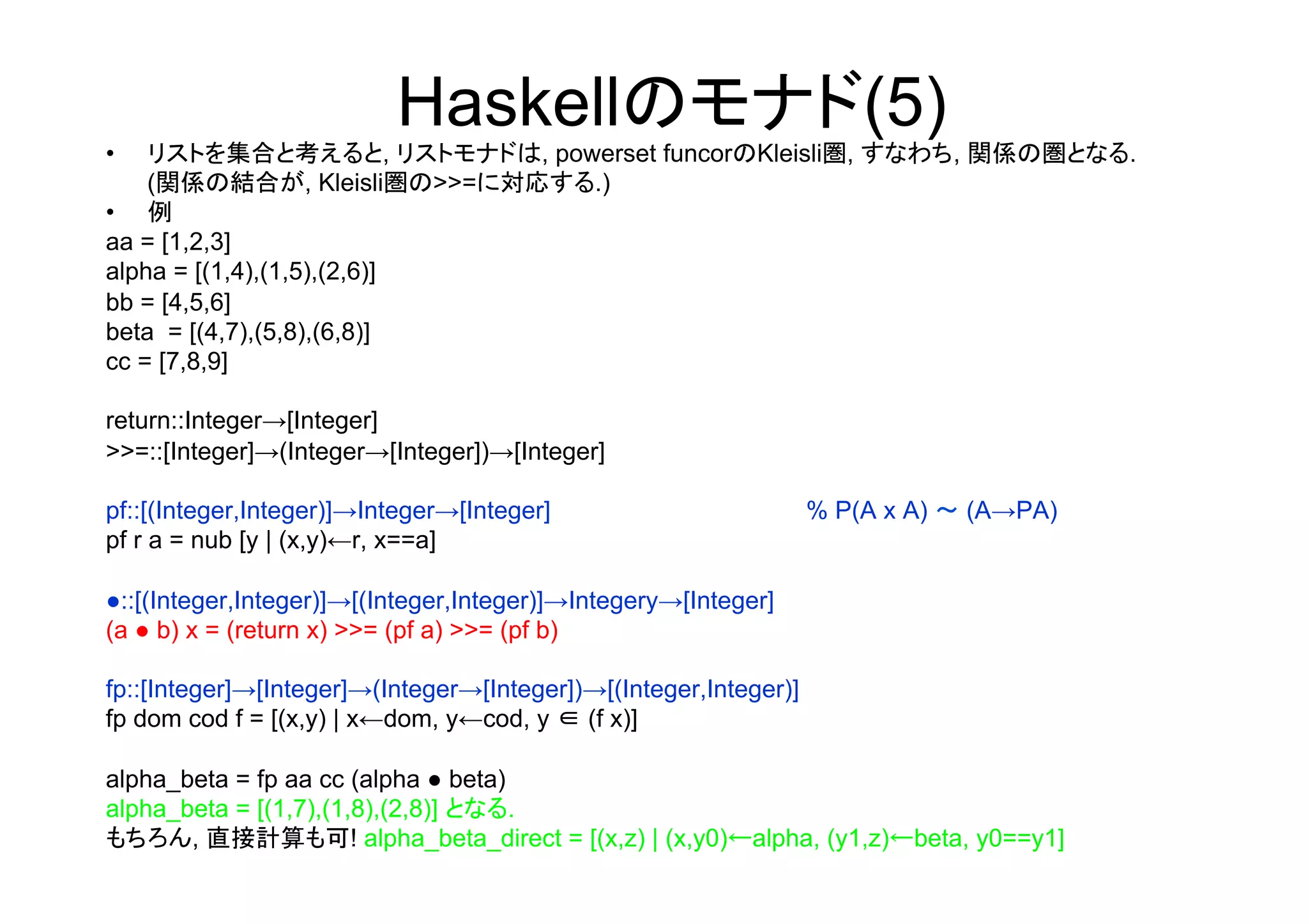 Haskellのモナド(5)
•   リストを集合と考えると, リストモナドは, powerset funcorのKleisli圏, すなわち, 関係の圏となる.
    (関係の結合が, Kleisli圏の>>=に対応する.)
•  例
aa = [1,2,3]
alpha = [(1,4),(1,5),(2,6)]
bb = [4,5,6]
beta = [(4,7),(5,8),(6,8)]
cc = [7,8,9]

return::Integer→[Integer]
>>=::[Integer]→(Integer→[Integer])→[Integer]

pf::[(Integer,Integer)]→Integer→[Integer]                         % P(A x A) ～ (A→PA)
pf r a = nub [y | (x,y)←r, x==a]

●::[(Integer,Integer)]→[(Integer,Integer)]→Integery→[Integer]
(a ● b) x = (return x) >>= (pf a) >>= (pf b)

fp::[Integer]→[Integer]→(Integer→[Integer])→[(Integer,Integer)]
fp dom cod f = [(x,y) | x←dom, y←cod, y ∈ (f x)]

alpha_beta = fp aa cc (alpha ● beta)
alpha_beta = [(1,7),(1,8),(2,8)] となる.
もちろん, 直接計算も可! alpha_beta_direct = [(x,z) | (x,y0)←alpha, (y1,z)←beta, y0==y1]
	
 