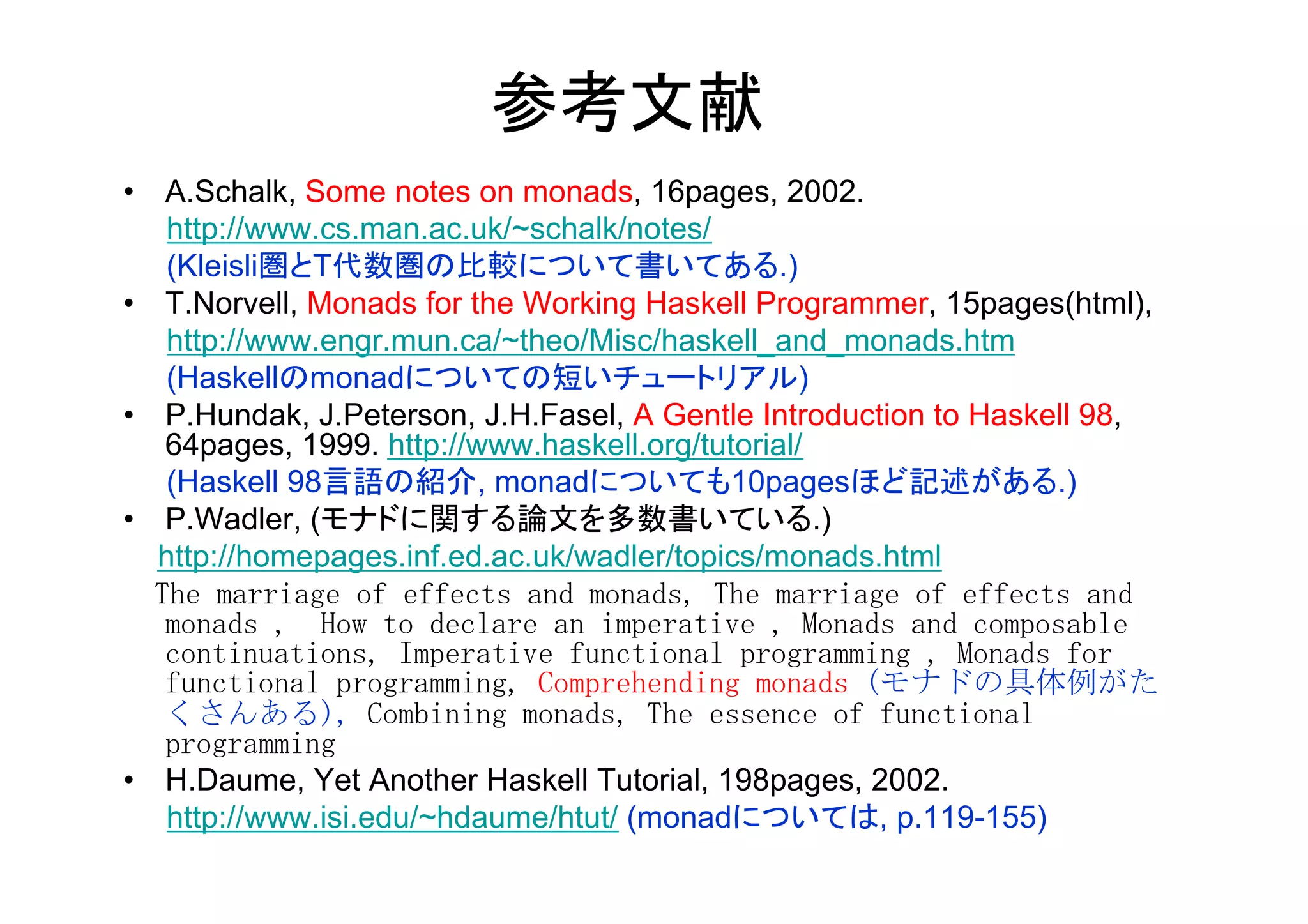 参考文献	
•  A.Schalk, Some notes on monads, 16pages, 2002.
       http://www.cs.man.ac.uk/~schalk/notes/
       (Kleisli圏とT代数圏の比較について書いてある.)
•  T.Norvell, Monads for the Working Haskell Programmer, 15pages(html),
       http://www.engr.mun.ca/~theo/Misc/haskell_and_monads.htm
       (Haskellのmonadについての短いチュートリアル)
•  P.Hundak, J.Peterson, J.H.Fasel, A Gentle Introduction to Haskell 98,
       64pages, 1999. http://www.haskell.org/tutorial/
       (Haskell 98言語の紹介, monadについても10pagesほど記述がある.)
•  P.Wadler, (モナドに関する論文を多数書いている.)
      http://homepages.inf.ed.ac.uk/wadler/topics/monads.html
	
 	
 The	
 marriage	
 of	
 effects	
 and	
 monads,	
 The	
 marriage	
 of	
 effects	
 and	
 
       monads	
 ,　How	
 to	
 declare	
 an	
 imperative	
 ,	
 Monads	
 and	
 composable	
 
       continuations,	
 Imperative	
 functional	
 programming	
 ,	
 Monads	
 for	
 
       functional	
 programming,	
 Comprehending	
 monads	
 (モナドの具体例がた
       くさんある),	
 Combining	
 monads,	
 The	
 essence	
 of	
 functional	
 
       programming	
 	
 
•  H.Daume, Yet Another Haskell Tutorial, 198pages, 2002.
       http://www.isi.edu/~hdaume/htut/ (monadについては, p.119-155)
	
 