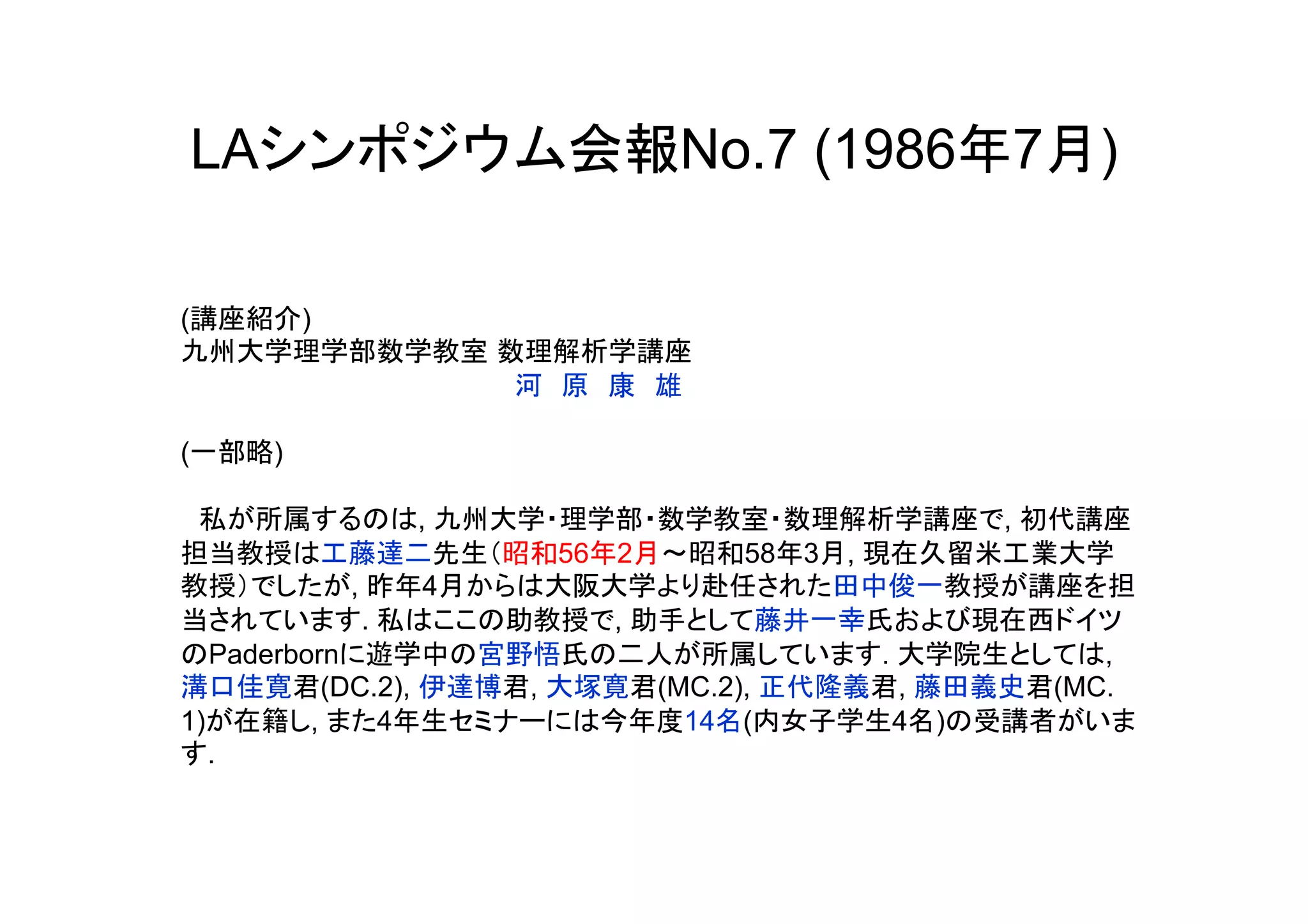 LAシンポジウム会報No.7 (1986年7月)

(講座紹介)
九州大学理学部数学教室 数理解析学講座
　　　　　　　　　　　　　　　　　　河　原　康　雄

(一部略)

　私が所属するのは, 九州大学・理学部・数学教室・数理解析学講座で, 初代講座
担当教授は工藤達二先生（昭和56年2月～昭和58年3月, 現在久留米工業大学
教授）でしたが, 昨年4月からは大阪大学より赴任された田中俊一教授が講座を担
当されています. 私はここの助教授で, 助手として藤井一幸氏および現在西ドイツ
のPaderbornに遊学中の宮野悟氏の二人が所属しています. 大学院生としては,
溝口佳寛君(DC.2), 伊達博君, 大塚寛君(MC.2), 正代隆義君, 藤田義史君(MC.
1)が在籍し, また4年生セミナーには今年度14名(内女子学生4名)の受講者がいま
す.
	
 