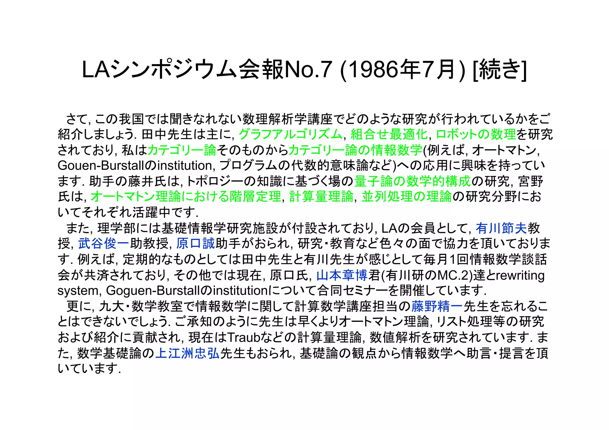 LAシンポジウム会報No.7 (1986年7月) [続き]

　さて, この我国では聞きなれない数理解析学講座でどのような研究が行われているかをご
紹介しましょう. 田中先生は主に, グラフアルゴリズム, 組合せ最適化, ロボットの数理を研究
されており, 私はカテゴリー論そのものからカテゴリー論の情報数学(例えば, オートマトン,
Gouen-Burstallのinstitution, プログラムの代数的意味論など)への応用に興味を持ってい
ます. 助手の藤井氏は, トポロジーの知識に基づく場の量子論の数学的構成の研究, 宮野
氏は, オートマトン理論における階層定理, 計算量理論, 並列処理の理論の研究分野にお
いてそれぞれ活躍中です.
　また, 理学部には基礎情報学研究施設が付設されており, LAの会員として, 有川節夫教
授, 武谷俊一助教授, 原口誠助手がおられ, 研究・教育など色々の面で協力を頂いておりま
す. 例えば, 定期的なものとしては田中先生と有川先生が感じとして毎月1回情報数学談話
会が共済されており, その他では現在, 原口氏, 山本章博君(有川研のMC.2)達とrewriting
system, Goguen-Burstallのinstitutionについて合同セミナーを開催しています.
　更に, 九大・数学教室で情報数学に関して計算数学講座担当の藤野精一先生を忘れるこ
とはできないでしょう. ご承知のように先生は早くよりオートマトン理論, リスト処理等の研究
および紹介に貢献され, 現在はTraubなどの計算量理論, 数値解析を研究されています. ま
た, 数学基礎論の上江洲忠弘先生もおられ, 基礎論の観点から情報数学へ助言・提言を頂
いています.
 