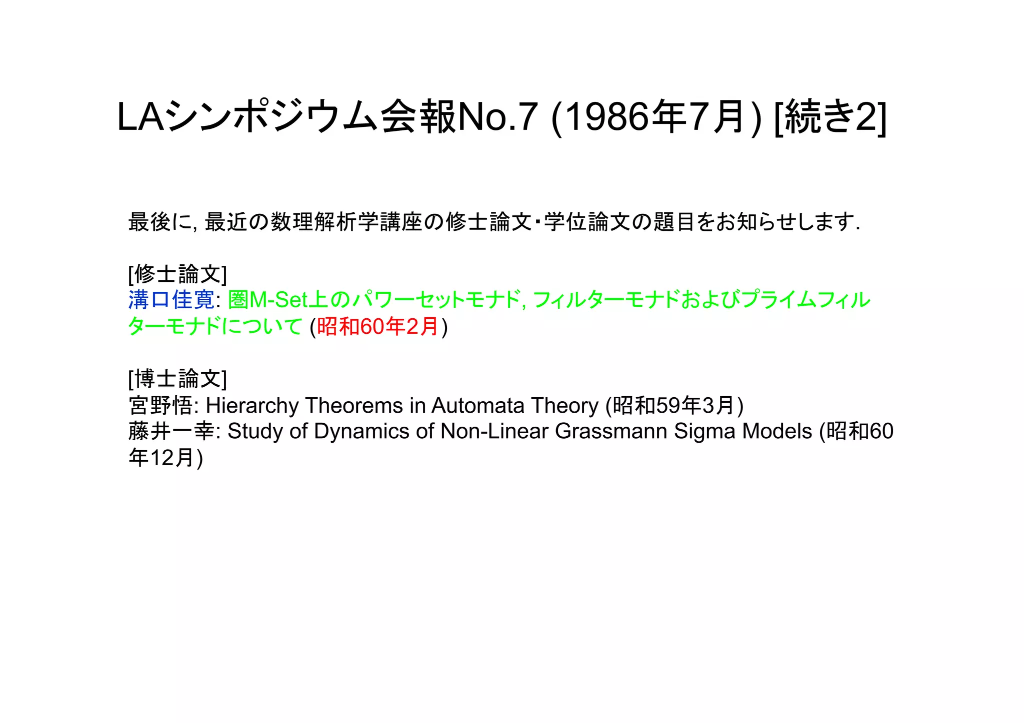 LAシンポジウム会報No.7 (1986年7月) [続き2]

最後に, 最近の数理解析学講座の修士論文・学位論文の題目をお知らせします.

[修士論文]
溝口佳寛: 圏M-Set上のパワーセットモナド, フィルターモナドおよびプライムフィル
ターモナドについて (昭和60年2月)

[博士論文]
宮野悟: Hierarchy Theorems in Automata Theory (昭和59年3月)
藤井一幸: Study of Dynamics of Non-Linear Grassmann Sigma Models (昭和60
年12月)

	
 