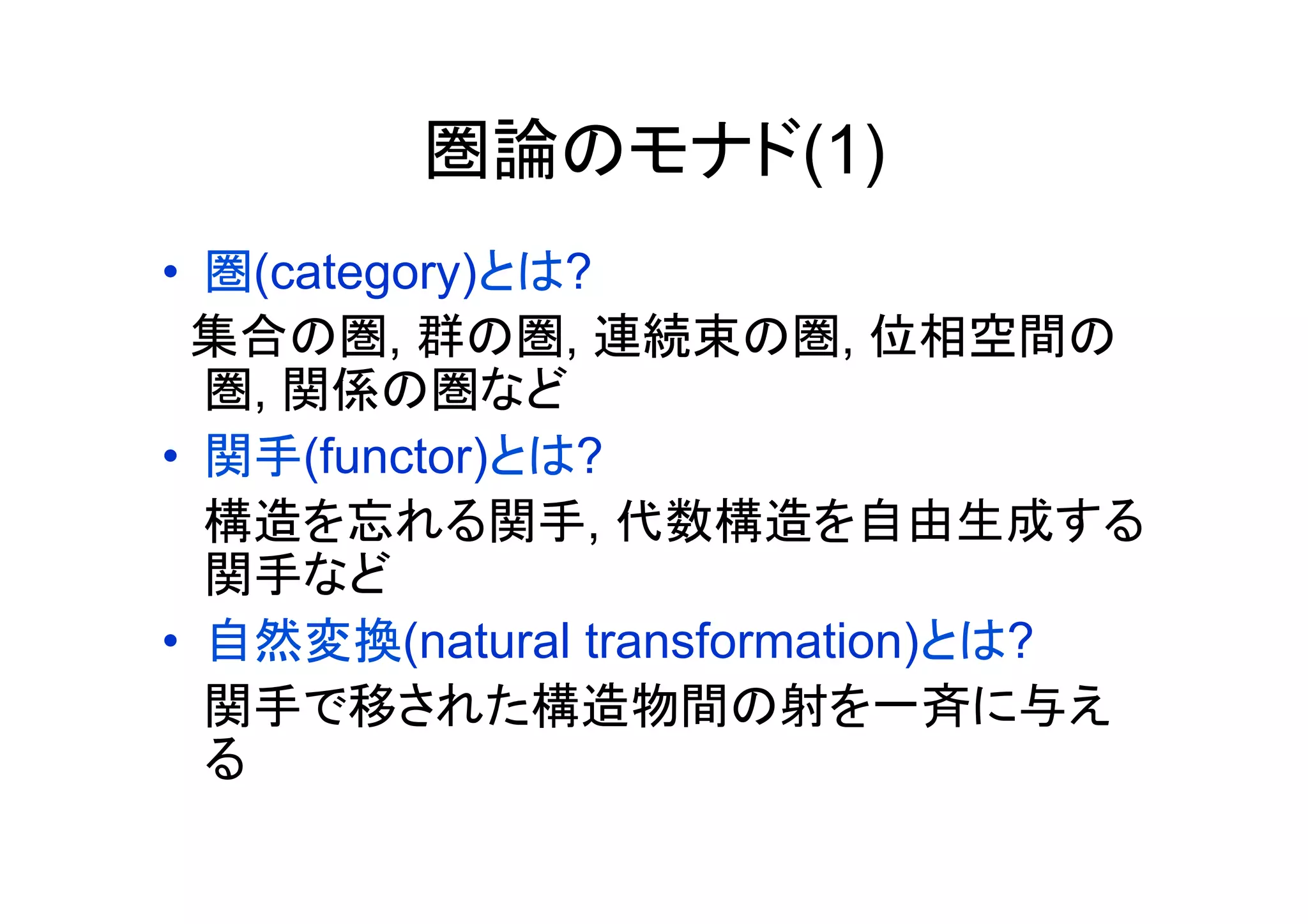 圏論のモナド(1)
•  圏(category)とは?
  集合の圏, 群の圏, 連続束の圏, 位相空間の
   圏, 関係の圏など
•  関手(functor)とは?
   構造を忘れる関手, 代数構造を自由生成する
   関手など
•  自然変換(natural transformation)とは?
   関手で移された構造物間の射を一斉に与え
   る	
 