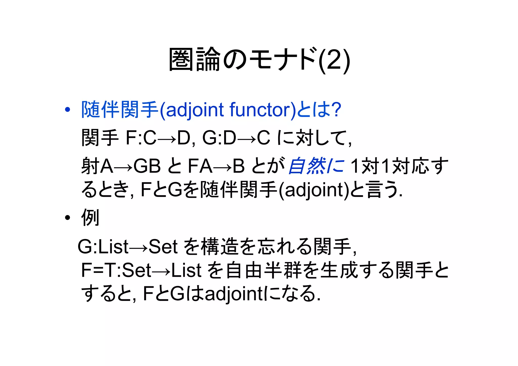 圏論のモナド(2)
•  随伴関手(adjoint functor)とは?
   関手 F:C→D, G:D→C に対して,
   射A→GB と FA→B とが自然に 1対1対応す
   るとき, FとGを随伴関手(adjoint)と言う.
•  例
　G:List→Set を構造を忘れる関手,
   F=T:Set→List を自由半群を生成する関手と
   すると, FとGはadjointになる.
 