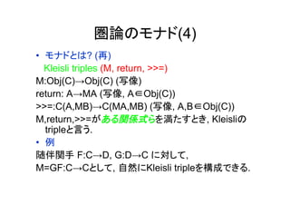 圏論のモナド(4)
•  モナドとは? (再)
   Kleisli triples (M, return, >>=)
M:Obj(C)→Obj(C) (写像)
return: A→MA (写像, A∈Obj(C))
>>=:C(A,MB)→C(MA,MB) (写像, A,B∈Obj(C))
M,return,>>=がある関係式らを満たすとき, Kleisliの
   tripleと言う.
•  例
随伴関手 F:C→D, G:D→C に対して,
M=GF:C→Cとして, 自然にKleisli tripleを構成できる.
	
 