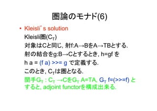 圏論のモナド(6)
•  Kleisli’s solution
   Kleisli圏(CT)
   対象はCと同じ, 射f:A→BをA→TBとする.
   射の結合をg:B→Cとするとき, h=gf を
   h a = (f a) >>= g で定義する.
   このとき, CTは圏となる.
   関手GT : CT →CをGT A=TA, GT f=(>>=f) と
   すると, adjoint functorを構成出来る.
 