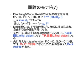 圏論のモナド(7)
•  Eilenberg&MoorとKelisliのtripleの概念は同等.
   f:A→B, Tf:TA→TB, Tf := >>= (returnB. f)
   µA:= >>= idA :TTA→TA
    逆は, f:A→TB, >>= f := µA Ｔｆ
•  Kleisli圏CTは, T代数の圏CTに自然に埋め込まれ,
   自由T代数の圏と同等になる.
•  モナドTを構成するadjunctionたちについて, Kleisli
   圏はinitial objectになり, T代数圏はfinal objectにな
   る.
•  先に与えられたadjunction F:C→D, G:D→Cに対し
   ては, DとCTが同等になるための条件を与えたBeck
   の定理が有名.
 