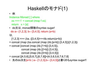 Haskellのモナド(1)
•  例
Instance Monad [ ] where
   xs >>= f = concat (map f xs)
   return x = [x]
•  do文は, monad関数のsyntax sugar!
  do a←[1,2,3]; b←[3,4,5]; return (a+b)
は,
   [1,2,3] >>= (λa. ([3,4,5]>>=λb.return(a+b))
= concat (map (λa.concat (map (λb.[a+b]) [3,4,5]))[1,2,3])
= concat [concat (map (λb.[1+b]) [3,4,5]),
            concat (map (λb.[2+b]) [3,4,5]),
            concat (map (λb.[3+b]) [3,4,5])]
= concat [[4,5,6],[5,6,7],[6,7,8]]=[4,5,6,5,6,7,6,7,8]
•  先のdo文を[a+b | a←[1,2,3],b←[3,4,5]]と書くのもsyntax sugar!!
 