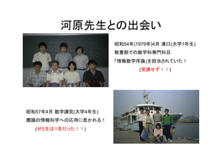 河原先生との出会い	
                      昭和54年(1979年)4月 溝口(大学1年生)
                      教養部での数学科専門科目
                      「情報数学序論」を担当されていた！
                             (受講せず！！)




昭和57年4月 数学講究(大学4年生)
圏論の情報科学への応用に惹かれる！
  (ゼミ生は１名だった！！)
 