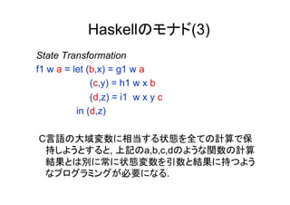 Haskellのモナド(3)
State Transformation
f1 w a = let (b,x) = g1 w a
              (c,y) = h1 w x b
              (d,z) = i1 w x y c
          in (d,z)

C言語の大域変数に相当する状態を全ての計算で保
 持しようとすると, 上記のa,b,c,dのような関数の計算
 結果とは別に常に状態変数を引数と結果に持つよう
 なプログラミングが必要になる.
 