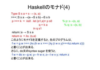 Haskellのモナド(4)
Type S s a = s → (s, a)
>>=::S s a →(a→S s b)→S s b
p >>= k = λs0 . let (s1,a)= p s0         % p: s→(s, a)
                       q=ka                % q: s→(s, b)
                  in q s1
return::a → S s a
return a = λs. (s,a)
このようにモナドSを定義すると, 先のプログラムは,
f w = g w >>= (λx.(h w x >>= (λy.(i w x y)>>=λz.return z)))
と書くことが出来る.
さらに, do文のsyntax sugar を使うと,
f w = do x←g w; y←h w x; z←I w x y; return z
と書くことが出来る.
 