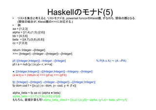 Haskellのモナド(5)
•   リストを集合と考えると, リストモナドは, powerset funcorのKleisli圏, すなわち, 関係の圏となる.
    (関係の結合が, Kleisli圏の>>=に対応する.)
•  例
aa = [1,2,3]
alpha = [(1,4),(1,5),(2,6)]
bb = [4,5,6]
beta = [(4,7),(5,8),(6,8)]
cc = [7,8,9]

return::Integer→[Integer]
>>=::[Integer]→(Integer→[Integer])→[Integer]

pf::[(Integer,Integer)]→Integer→[Integer]                         % P(A x A) ～ (A→PA)
pf r a = nub [y | (x,y)←r, x==a]

●::[(Integer,Integer)]→[(Integer,Integer)]→Integery→[Integer]
(a ● b) x = (return x) >>= (pf a) >>= (pf b)

fp::[Integer]→[Integer]→(Integer→[Integer])→[(Integer,Integer)]
fp dom cod f = [(x,y) | x←dom, y←cod, y ∈ (f x)]

alpha_beta = fp aa cc (alpha ● beta)
alpha_beta = [(1,7),(1,8),(2,8)] となる.
もちろん, 直接計算も可! alpha_beta_direct = [(x,z) | (x,y0)←alpha, (y1,z)←beta, y0==y1]
	
 