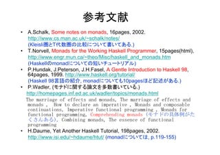 参考文献	
•  A.Schalk, Some notes on monads, 16pages, 2002.
       http://www.cs.man.ac.uk/~schalk/notes/
       (Kleisli圏とT代数圏の比較について書いてある.)
•  T.Norvell, Monads for the Working Haskell Programmer, 15pages(html),
       http://www.engr.mun.ca/~theo/Misc/haskell_and_monads.htm
       (Haskellのmonadについての短いチュートリアル)
•  P.Hundak, J.Peterson, J.H.Fasel, A Gentle Introduction to Haskell 98,
       64pages, 1999. http://www.haskell.org/tutorial/
       (Haskell 98言語の紹介, monadについても10pagesほど記述がある.)
•  P.Wadler, (モナドに関する論文を多数書いている.)
      http://homepages.inf.ed.ac.uk/wadler/topics/monads.html
	
 	
 The	
 marriage	
 of	
 effects	
 and	
 monads,	
 The	
 marriage	
 of	
 effects	
 and	
 
       monads	
 ,　How	
 to	
 declare	
 an	
 imperative	
 ,	
 Monads	
 and	
 composable	
 
       continuations,	
 Imperative	
 functional	
 programming	
 ,	
 Monads	
 for	
 
       functional	
 programming,	
 Comprehending	
 monads	
 (モナドの具体例がた
       くさんある),	
 Combining	
 monads,	
 The	
 essence	
 of	
 functional	
 
       programming	
 	
 
•  H.Daume, Yet Another Haskell Tutorial, 198pages, 2002.
       http://www.isi.edu/~hdaume/htut/ (monadについては, p.119-155)
	
 