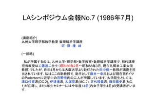 LAシンポジウム会報No.7 (1986年7月)

(講座紹介)
九州大学理学部数学教室 数理解析学講座
　　　　　　　　　　　　　　　　　　河　原　康　雄

(一部略)

　私が所属するのは, 九州大学・理学部・数学教室・数理解析学講座で, 初代講座
担当教授は工藤達二先生（昭和56年2月～昭和58年3月, 現在久留米工業大学
教授）でしたが, 昨年4月からは大阪大学より赴任された田中俊一教授が講座を担
当されています. 私はここの助教授で, 助手として藤井一幸氏および現在西ドイツ
のPaderbornに遊学中の宮野悟氏の二人が所属しています. 大学院生としては,
溝口佳寛君(DC.2), 伊達博君, 大塚寛君(MC.2), 正代隆義君, 藤田義史君(MC.
1)が在籍し, また4年生セミナーには今年度14名(内女子学生4名)の受講者がいま
す.
	
 