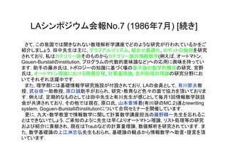 LAシンポジウム会報No.7 (1986年7月) [続き]

　さて, この我国では聞きなれない数理解析学講座でどのような研究が行われているかをご
紹介しましょう. 田中先生は主に, グラフアルゴリズム, 組合せ最適化, ロボットの数理を研究
されており, 私はカテゴリー論そのものからカテゴリー論の情報数学(例えば, オートマトン,
Gouen-Burstallのinstitution, プログラムの代数的意味論など)への応用に興味を持ってい
ます. 助手の藤井氏は, トポロジーの知識に基づく場の量子論の数学的構成の研究, 宮野
氏は, オートマトン理論における階層定理, 計算量理論, 並列処理の理論の研究分野にお
いてそれぞれ活躍中です.
　また, 理学部には基礎情報学研究施設が付設されており, LAの会員として, 有川節夫教
授, 武谷俊一助教授, 原口誠助手がおられ, 研究・教育など色々の面で協力を頂いておりま
す. 例えば, 定期的なものとしては田中先生と有川先生が感じとして毎月1回情報数学談話
会が共済されており, その他では現在, 原口氏, 山本章博君(有川研のMC.2)達とrewriting
system, Goguen-Burstallのinstitutionについて合同セミナーを開催しています.
　更に, 九大・数学教室で情報数学に関して計算数学講座担当の藤野精一先生を忘れるこ
とはできないでしょう. ご承知のように先生は早くよりオートマトン理論, リスト処理等の研究
および紹介に貢献され, 現在はTraubなどの計算量理論, 数値解析を研究されています. ま
た, 数学基礎論の上江洲忠弘先生もおられ, 基礎論の観点から情報数学へ助言・提言を頂
いています.
 
