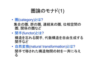 圏論のモナド(1)
•  圏(category)とは?
  集合の圏, 群の圏, 連続束の圏, 位相空間の
   圏, 関係の圏など
•  関手(functor)とは?
   構造を忘れる関手, 代数構造を自由生成する
   関手など
•  自然変換(natural transformation)とは?
   関手で移された構造物間の射を一斉に与え
   る	
 