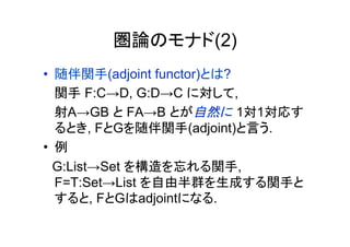圏論のモナド(2)
•  随伴関手(adjoint functor)とは?
   関手 F:C→D, G:D→C に対して,
   射A→GB と FA→B とが自然に 1対1対応す
   るとき, FとGを随伴関手(adjoint)と言う.
•  例
　G:List→Set を構造を忘れる関手,
   F=T:Set→List を自由半群を生成する関手と
   すると, FとGはadjointになる.
 