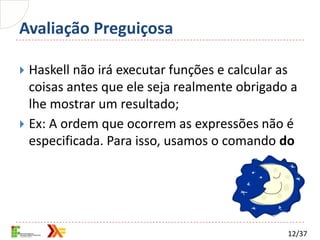 Avaliação Preguiçosa

 Haskell não irá executar funções e calcular as
  coisas antes que ele seja realmente obrigado a
  lhe mostrar um resultado;
 Ex: A ordem que ocorrem as expressões não é
  especificada. Para isso, usamos o comando do




                                              12/37
 