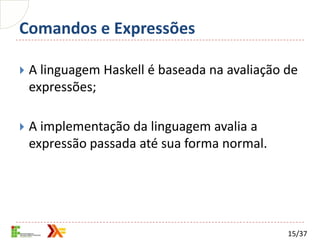 Comandos e Expressões

   A linguagem Haskell é baseada na avaliação de
    expressões;

   A implementação da linguagem avalia a
    expressão passada até sua forma normal.




                                               15/37
 