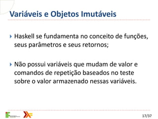 Variáveis e Objetos Imutáveis

   Haskell se fundamenta no conceito de funções,
    seus parâmetros e seus retornos;

   Não possui variáveis que mudam de valor e
    comandos de repetição baseados no teste
    sobre o valor armazenado nessas variáveis.



                                                 17/37
 