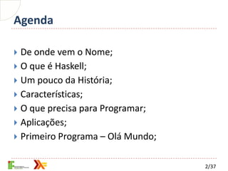Agenda

 De onde vem o Nome;
 O que é Haskell;
 Um pouco da História;
 Características;
 O que precisa para Programar;
 Aplicações;
 Primeiro Programa – Olá Mundo;


                                   2/37
 