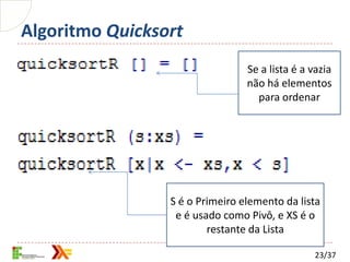 Algoritmo Quicksort
                                 Se a lista é a vazia
                                 não há elementos
                                   para ordenar




                 S é o Primeiro elemento da lista
                  e é usado como Pivô, e XS é o
                         restante da Lista

                                                 23/37
 
