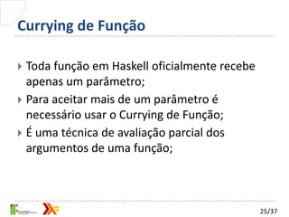 Currying de Função

 Toda função em Haskell oficialmente recebe
  apenas um parâmetro;
 Para aceitar mais de um parâmetro é
  necessário usar o Currying de Função;
 É uma técnica de avaliação parcial dos
  argumentos de uma função;



                                               25/37
 