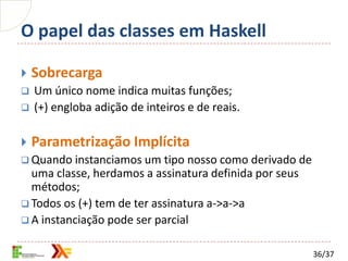 O papel das classes em Haskell

   Sobrecarga
   Um único nome indica muitas funções;
   (+) engloba adição de inteiros e de reais.

   Parametrização Implícita
 Quando instanciamos um tipo nosso como derivado de
  uma classe, herdamos a assinatura definida por seus
  métodos;
 Todos os (+) tem de ter assinatura a->a->a
 A instanciação pode ser parcial


                                                        36/37
 