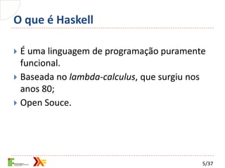 O que é Haskell

 É uma linguagem de programação puramente
  funcional.
 Baseada no lambda-calculus, que surgiu nos
  anos 80;
 Open Souce.




                                           5/37
 