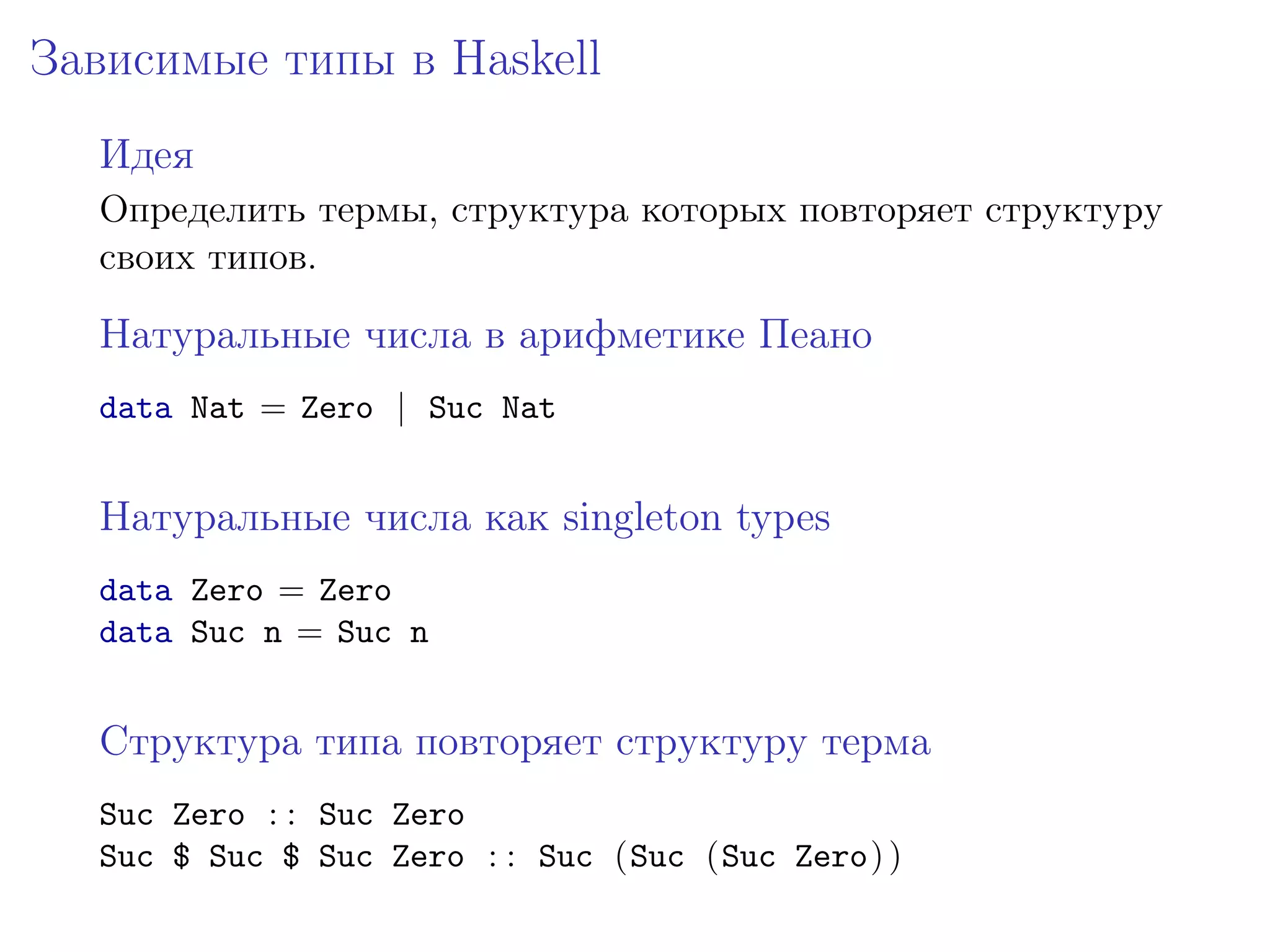 Зависимые типы в Haskell
  Идея
  Определить термы, структура которых повторяет структуру
  своих типов.

  Натуральные числа в арифметике Пеано
  data Nat = Zero | Suc Nat


  Натуральные числа как singleton types
  data Zero = Zero
  data Suc n = Suc n


  Структура типа повторяет структуру терма
  Suc Zero : : Suc Zero
  Suc $ Suc $ Suc Zero : : Suc (Suc (Suc Zero) )
 