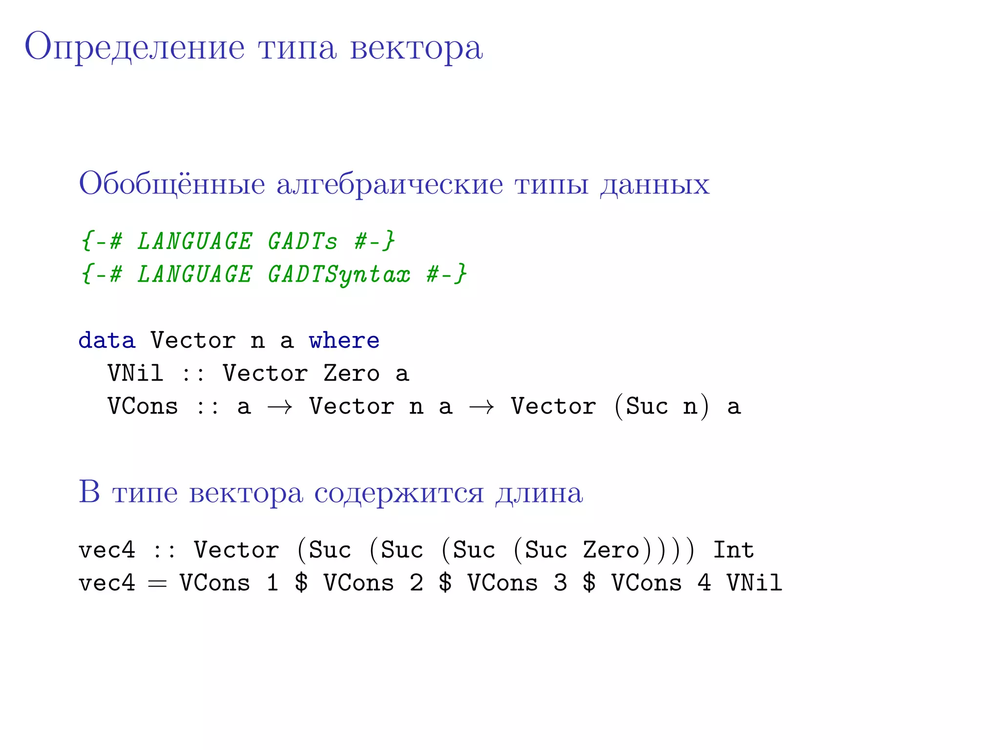 Определение типа вектора


  Обобщённые алгебраические типы данных
  {-# LANGUAGE GADTs #-}
  {-# LANGUAGE GADTSyntax #-}

  data Vector n a where
    VNil : : Vector Zero a
    VCons : : a → Vector n a → Vector (Suc n) a


  В типе вектора содержится длина
  vec4 : : Vector (Suc (Suc (Suc (Suc Zero) ) ) ) Int
  vec4 = VCons 1 $ VCons 2 $ VCons 3 $ VCons 4 VNil
 