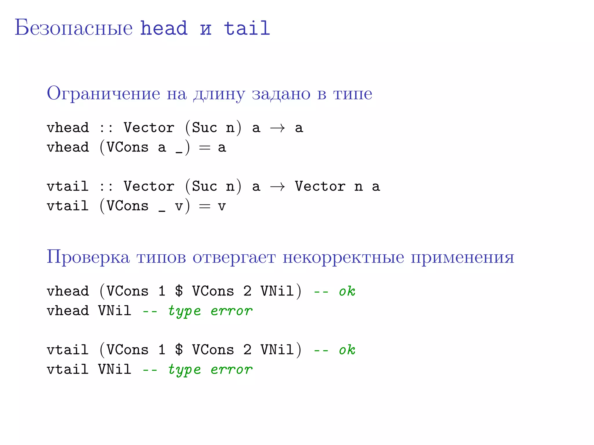 Безопасные head и tail

  Ограничение на длину задано в типе
  vhead : : Vector (Suc n) a → a
  vhead (VCons a _) = a

  vtail : : Vector (Suc n) a → Vector n a
  vtail (VCons _ v) = v


  Проверка типов отвергает некорректные применения
  vhead (VCons 1 $ VCons 2 VNil) -- ok
  vhead VNil -- type error

  vtail (VCons 1 $ VCons 2 VNil) -- ok
  vtail VNil -- type error
 