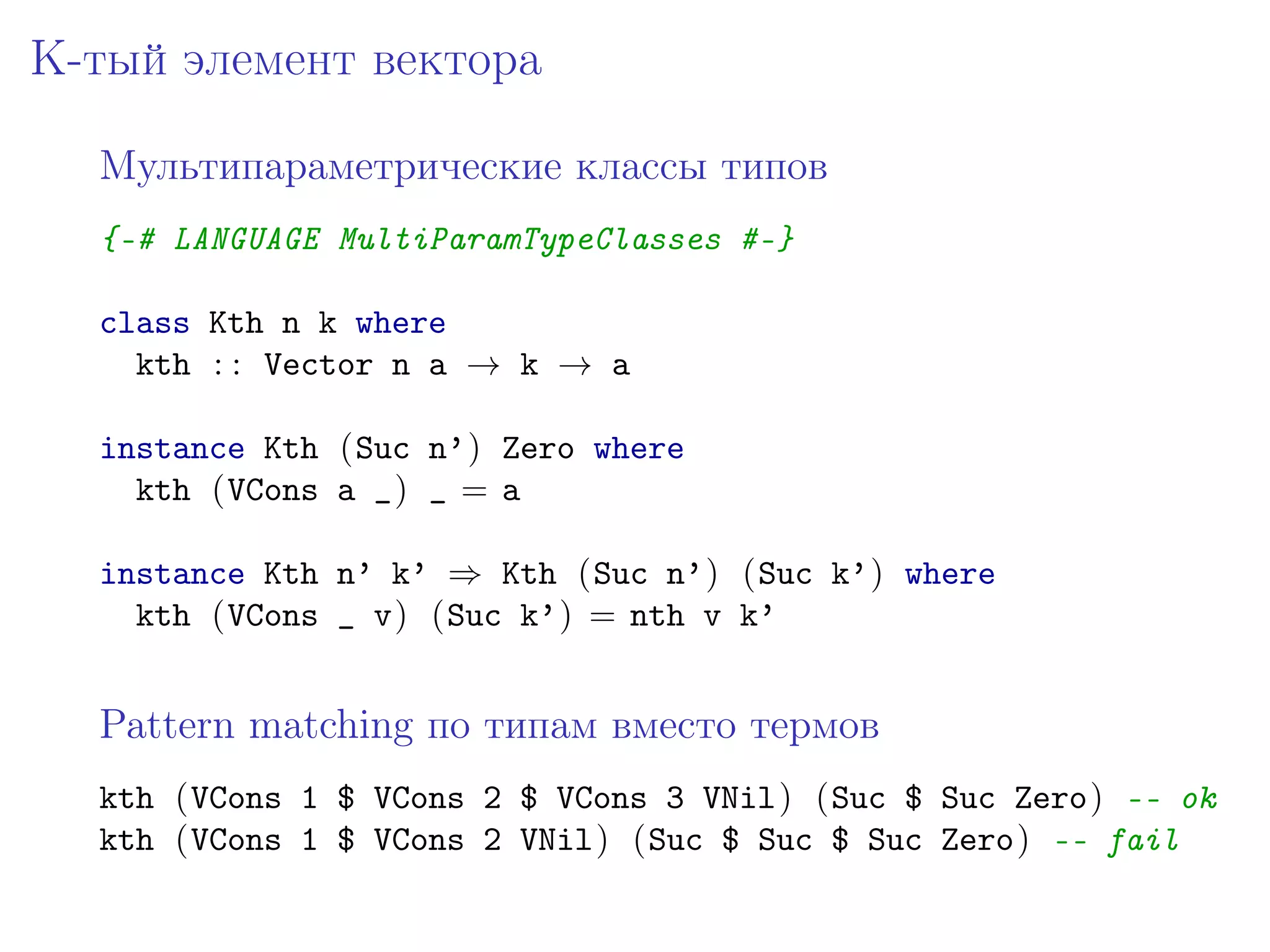 K-тый элемент вектора

  Мультипараметрические классы типов
  {-# LANGUAGE MultiParamTypeClasses #-}

  class Kth n k where
    kth : : Vector n a → k → a

  instance Kth (Suc n’) Zero where
    kth (VCons a _) _ = a

  instance Kth n’ k’ ⇒ Kth (Suc n’) (Suc k’) where
    kth (VCons _ v) (Suc k’) = nth v k’


  Pattern matching по типам вместо термов
  kth (VCons 1 $ VCons 2 $ VCons 3 VNil) (Suc $ Suc Zero) -- ok
  kth (VCons 1 $ VCons 2 VNil) (Suc $ Suc $ Suc Zero) -- fail
 