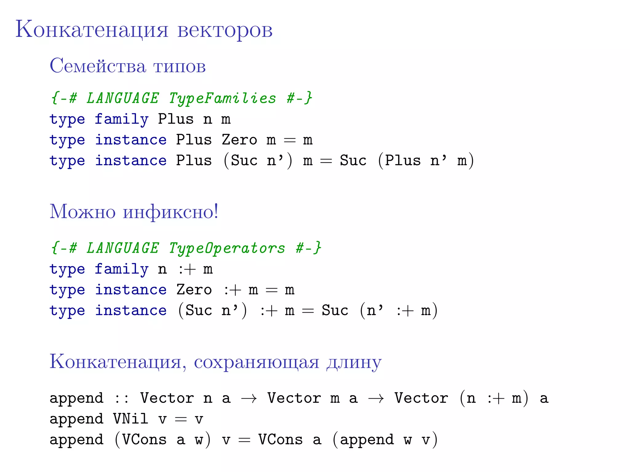 Конкатенация векторов
  Семейства типов
  {-# LANGUAGE TypeFamilies #-}
  type family Plus n m
  type instance Plus Zero m = m
  type instance Plus (Suc n’) m = Suc (Plus n’ m)


  Можно инфиксно!
  {-# LANGUAGE TypeOperators #-}
  type family n :+ m
  type instance Zero :+ m = m
  type instance (Suc n’) :+ m = Suc (n’ :+ m)


  Конкатенация, сохраняющая длину
  append : : Vector n a → Vector m a → Vector (n :+ m) a
  append VNil v = v
  append (VCons a w) v = VCons a (append w v)
 