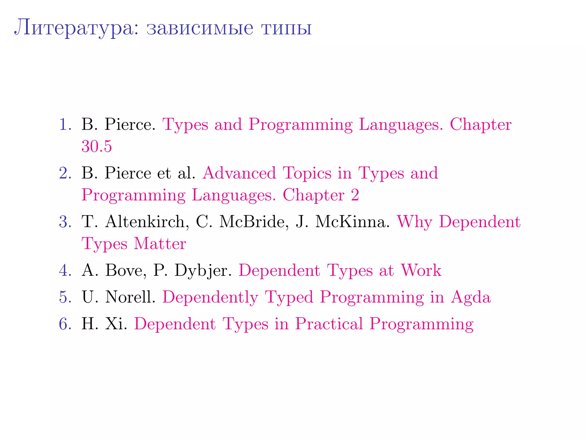 Литература: зависимые типы



   1. B. Pierce. Types and Programming Languages. Chapter
      30.5
   2. B. Pierce et al. Advanced Topics in Types and
      Programming Languages. Chapter 2
   3. T. Altenkirch, C. McBride, J. McKinna. Why Dependent
      Types Matter
   4. A. Bove, P. Dybjer. Dependent Types at Work
   5. U. Norell. Dependently Typed Programming in Agda
   6. H. Xi. Dependent Types in Practical Programming
 