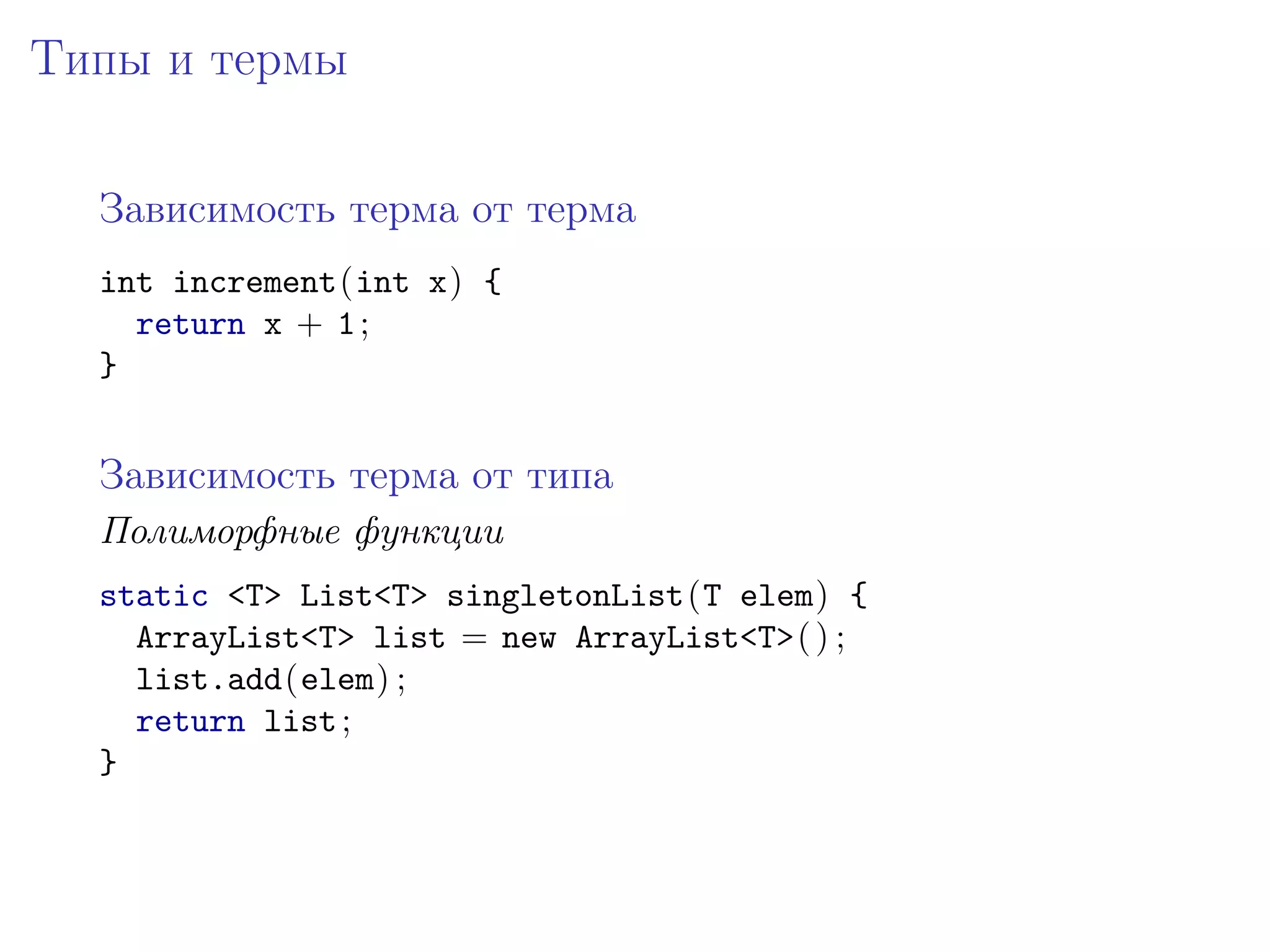Типы и термы

  Зависимость терма от терма
  int increment(int x) {
    return x + 1 ;
  }


  Зависимость терма от типа
  Полиморфные функции
  static <T> List<T> singletonList(T elem) {
    ArrayList<T> list = new ArrayList<T>( ) ;
    list.add(elem) ;
    return list ;
  }
 