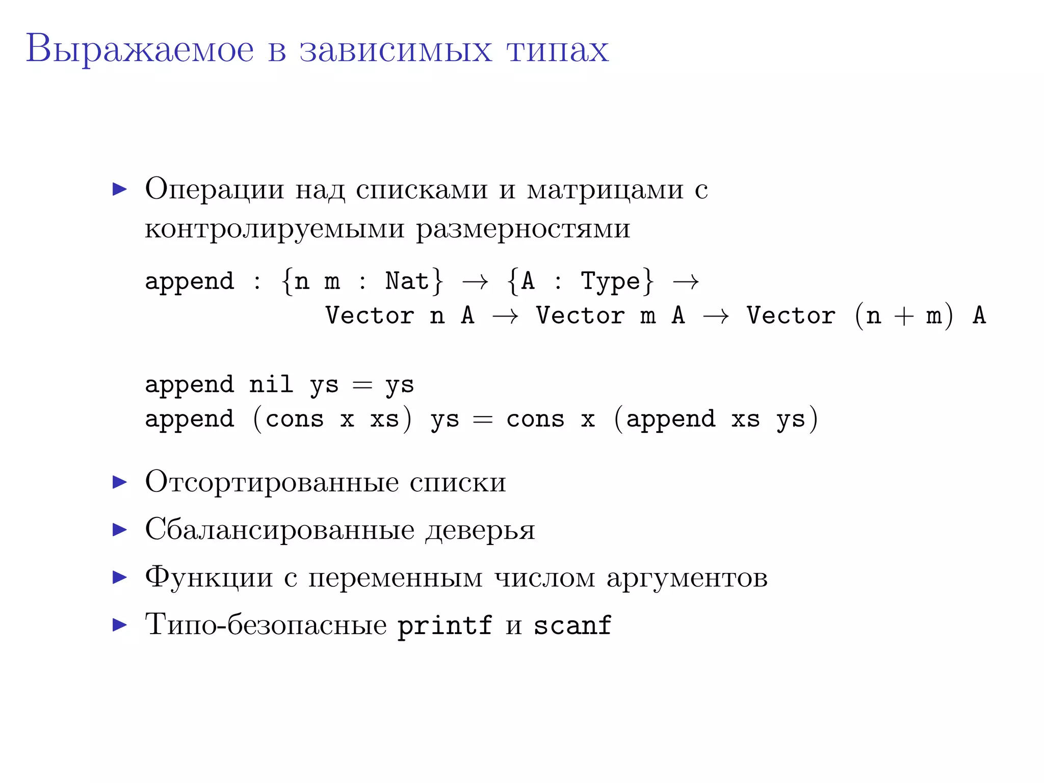 Выражаемое в зависимых типах


     Операции над списками и матрицами с
     контролируемыми размерностями
     append : {n m : Nat} → {A : Type} →
                 Vector n A → Vector m A → Vector (n + m) A

     append nil ys = ys
     append (cons x xs) ys = cons x (append xs ys)

     Отсортированные списки
     Сбалансированные деверья
     Функции с переменным числом аргументов
     Типо-безопасные printf и scanf
 