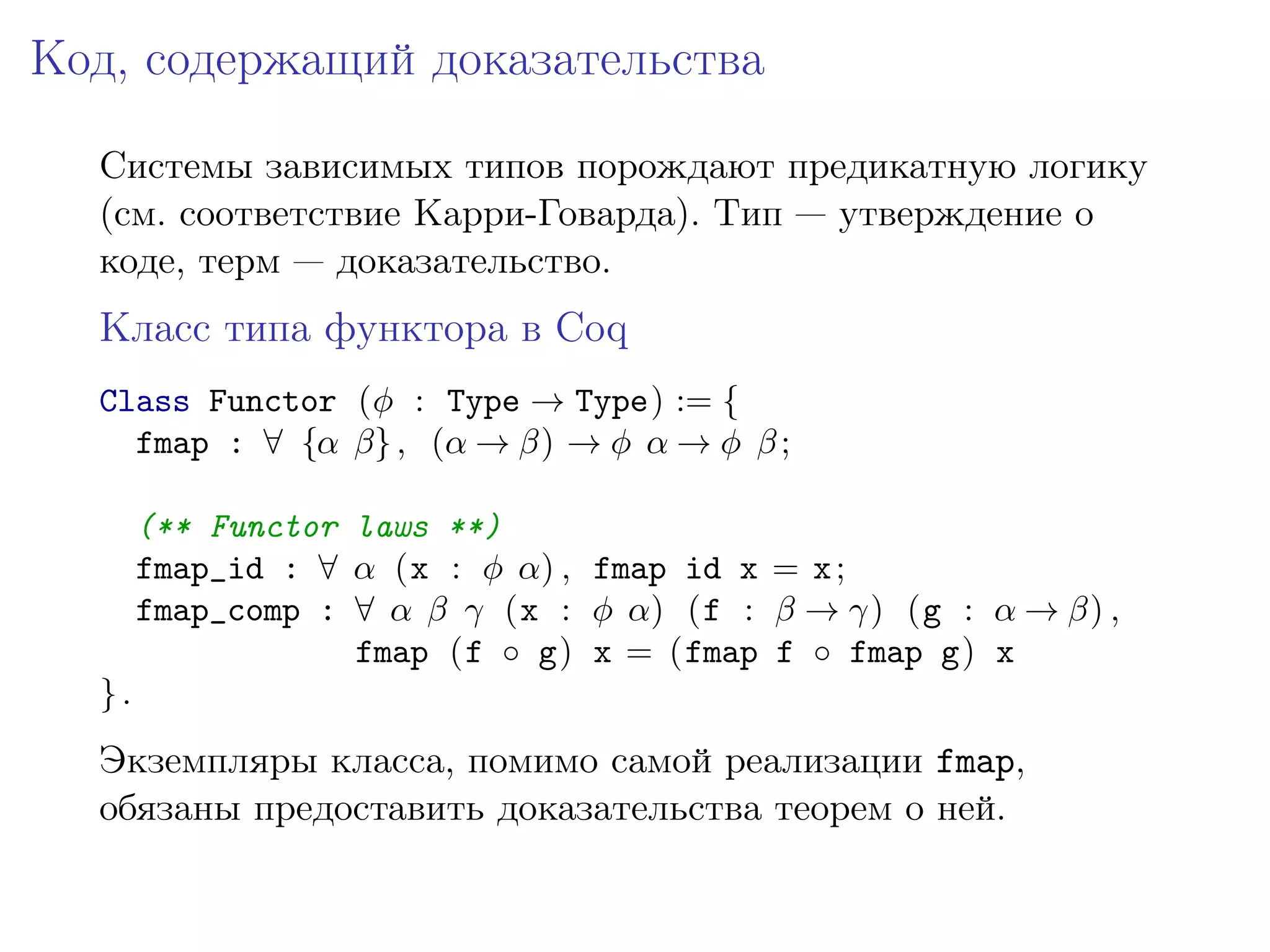 Код, содержащий доказательства

  Системы зависимых типов порождают предикатную логику
  (см. соответствие Карри-Говарда). Тип — утверждение о
  коде, терм — доказательство.
  Класс типа функтора в Coq
  Class Functor (𝜑 : Type → Type) := {
    fmap : ∀ {𝛼 𝛽} , (𝛼 → 𝛽) → 𝜑 𝛼 → 𝜑 𝛽 ;

       (** Functor laws **)
       fmap_id : ∀ 𝛼 (x : 𝜑 𝛼) , fmap id x = x ;
       fmap_comp : ∀ 𝛼 𝛽 𝛾 (x : 𝜑 𝛼) (f : 𝛽 → 𝛾) (g : 𝛼 → 𝛽) ,
                   fmap (f ∘ g) x = (fmap f ∘ fmap g) x
  }.
  Экземпляры класса, помимо самой реализации fmap,
  обязаны предоставить доказательства теорем о ней.
 
