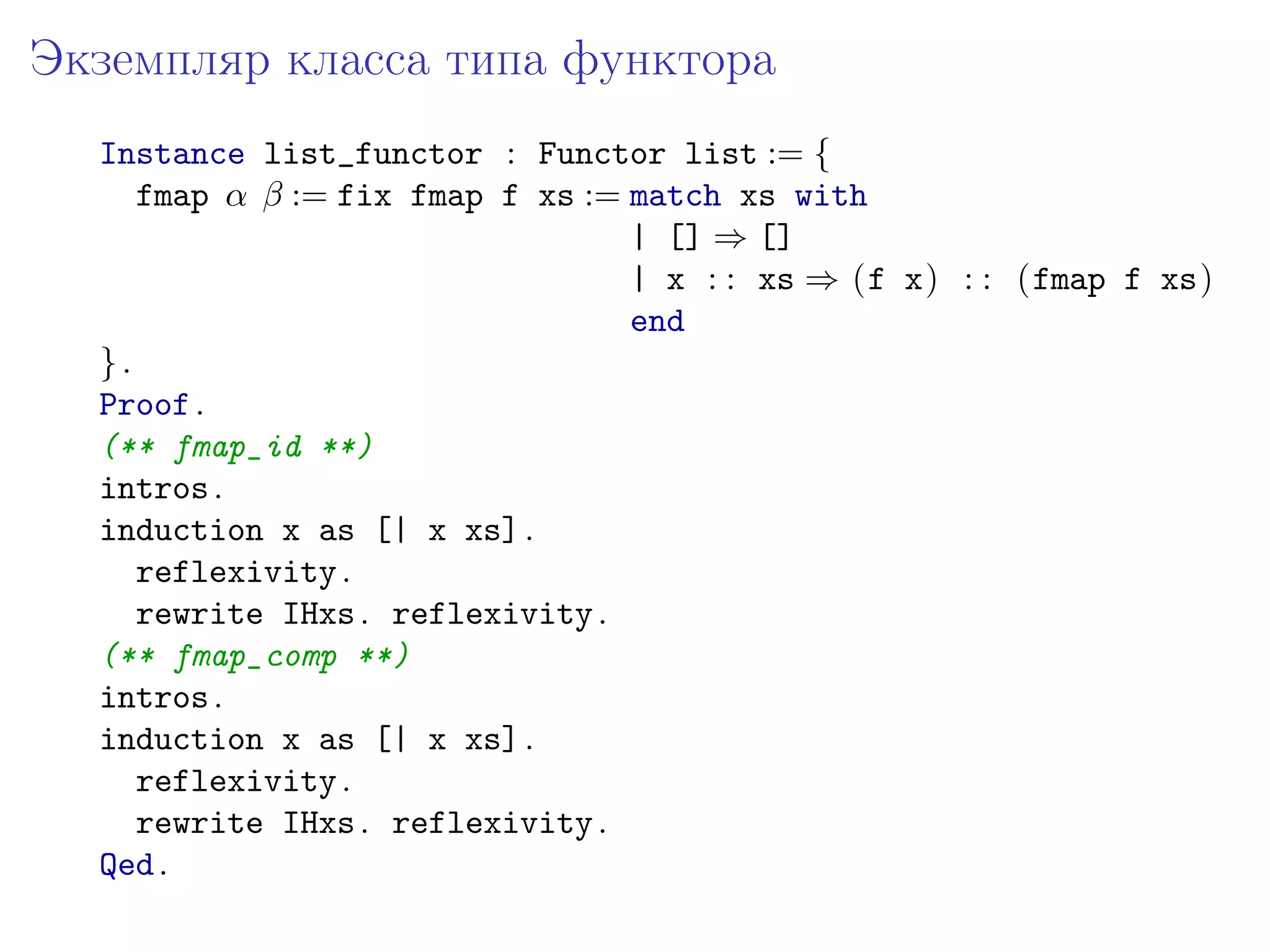 Экземпляр класса типа функтора
  Instance list_functor : Functor list := {
     fmap 𝛼 𝛽 := fix fmap f xs := match xs with
                                  | [] ⇒ []
                                  | x : : xs ⇒ (f x) : : (fmap f xs)
                                  end
  }.
  Proof .
  (** fmap_id **)
  intros .
  induction x as [| x xs] .
     reflexivity .
     rewrite IHxs . reflexivity .
  (** fmap_comp **)
  intros .
  induction x as [| x xs] .
     reflexivity .
     rewrite IHxs . reflexivity .
  Qed .
 
