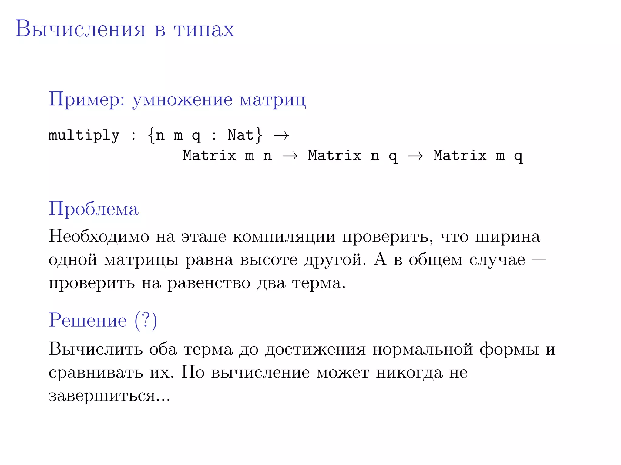 Вычисления в типах

  Пример: умножение матриц
  multiply : {n m q : Nat} →
                 Matrix m n → Matrix n q → Matrix m q


  Проблема
  Необходимо на этапе компиляции проверить, что ширина
  одной матрицы равна высоте другой. А в общем случае —
  проверить на равенство два терма.

  Решение (?)
  Вычислить оба терма до достижения нормальной формы и
  сравнивать их. Но вычисление может никогда не
  завершиться...
 