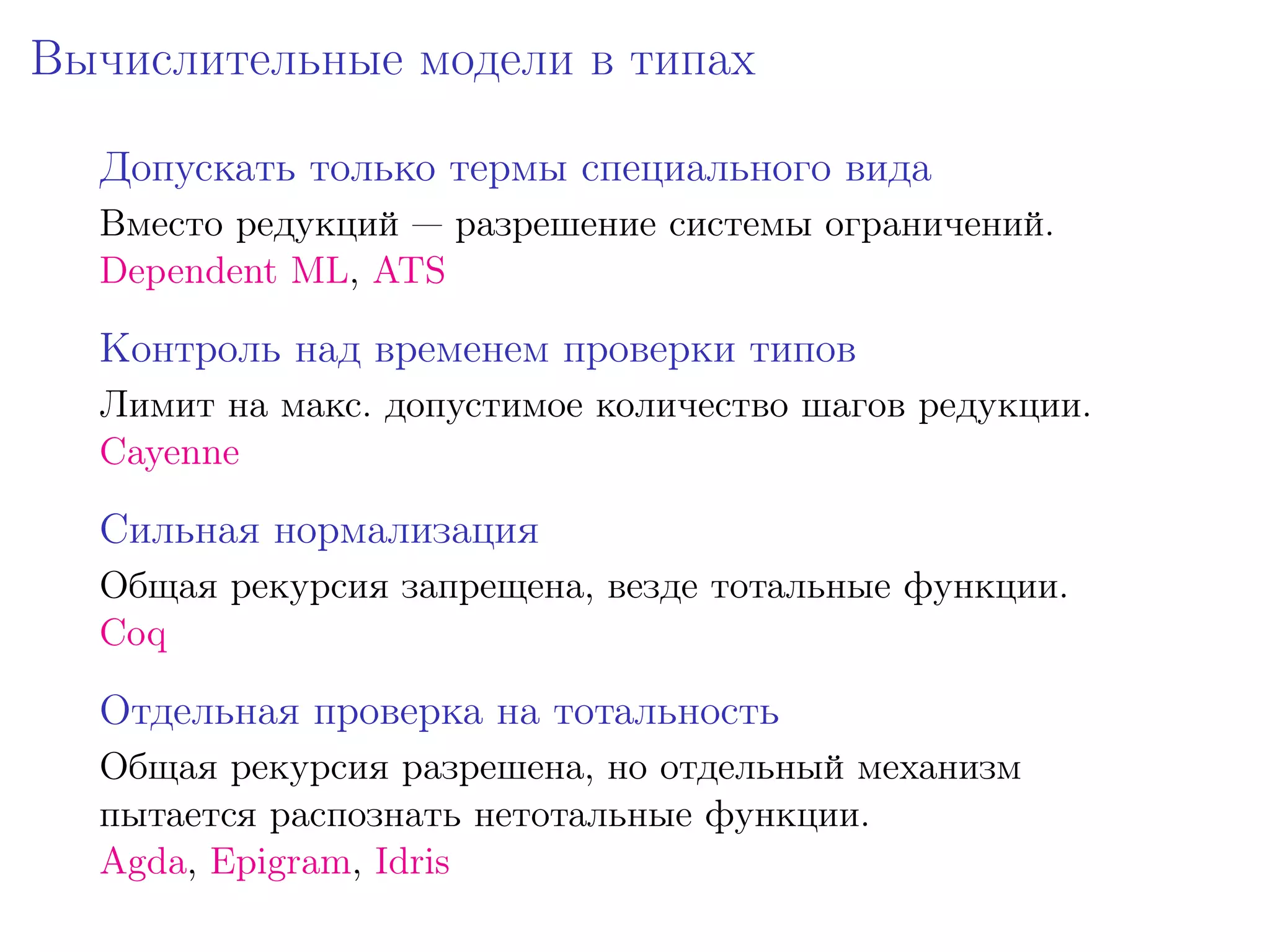 Вычислительные модели в типах

  Допускать только термы специального вида
  Вместо редукций — разрешение системы ограничений.
  Dependent ML, ATS

  Контроль над временем проверки типов
  Лимит на макс. допустимое количество шагов редукции.
  Cayenne

  Сильная нормализация
  Общая рекурсия запрещена, везде тотальные функции.
  Coq

  Отдельная проверка на тотальность
  Общая рекурсия разрешена, но отдельный механизм
  пытается распознать нетотальные функции.
  Agda, Epigram, Idris
 