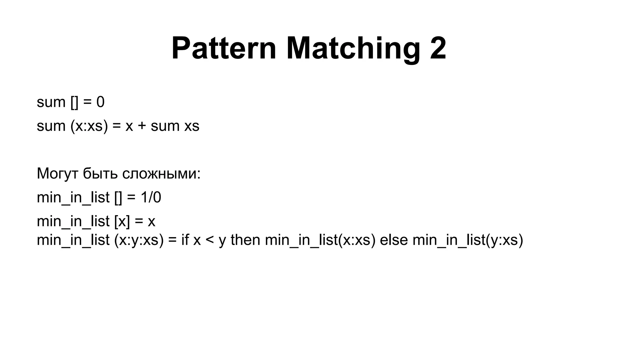 Pattern Matching 2
sum [] = 0
sum (x:xs) = x + sum xs
Могут быть сложными:
min_in_list [] = 1/0
min_in_list [x] = x
min_in_list (x:y:xs) = if x < y then min_in_list(x:xs) else min_in_list(y:xs)

 