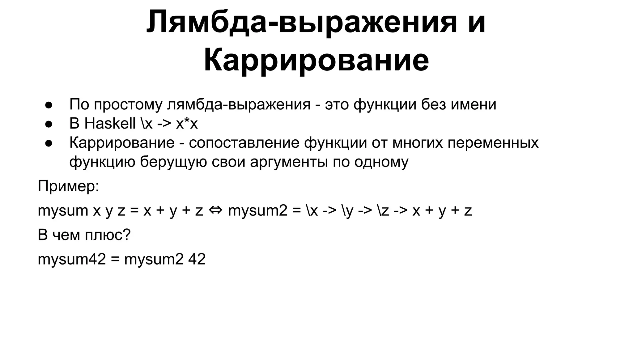 Лямбда-выражения и
Каррирование
●
●
●

По простому лямбда-выражения - это функции без имени
В Haskell x -> x*x
Каррирование - сопоставление функции от многих переменных
функцию берущую свои аргументы по одному

Пример:
mysum x y z = x + y + z ⇔ mysum2 = x -> y -> z -> x + y + z
В чем плюс?
mysum42 = mysum2 42

 
