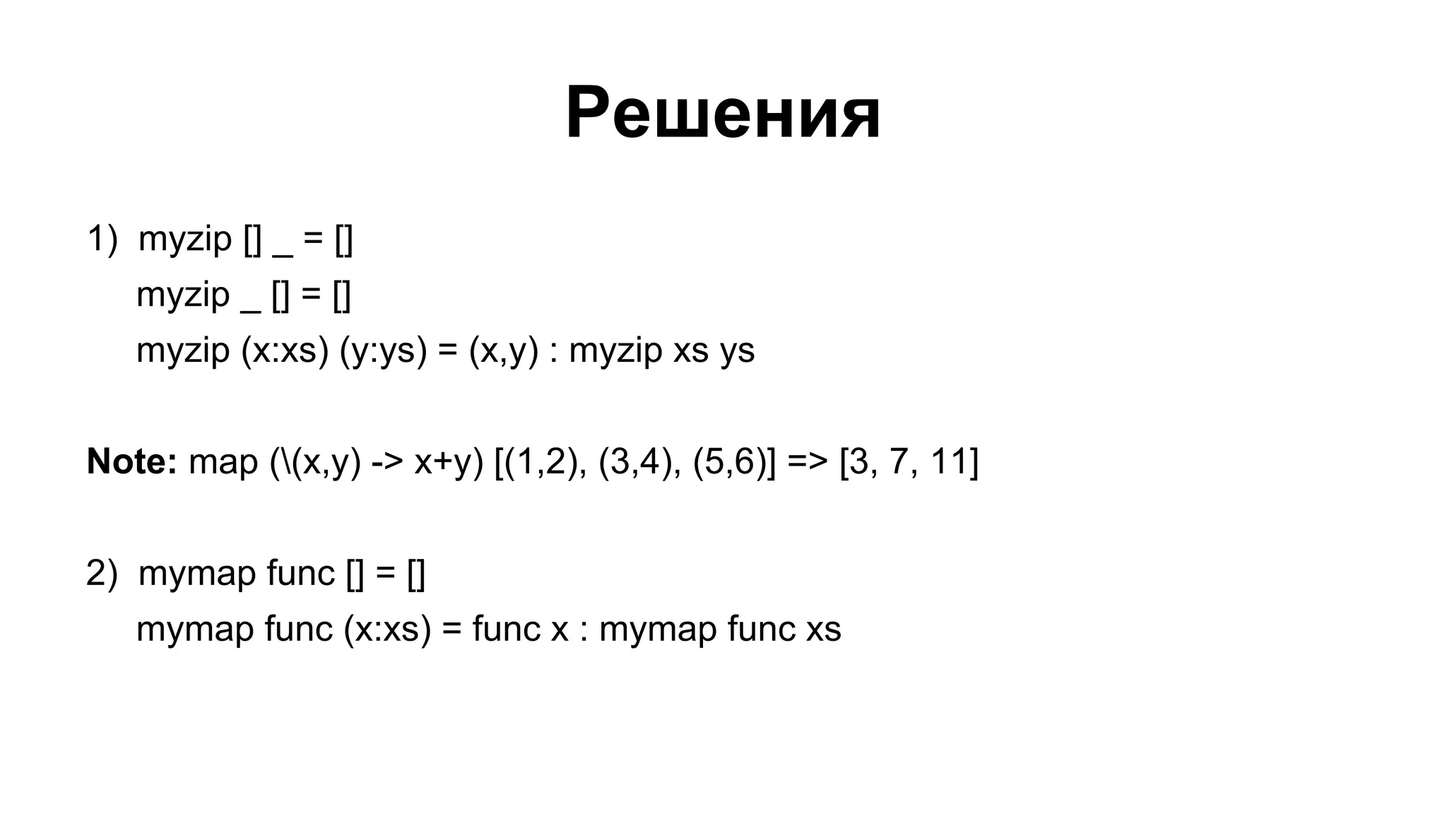 Решения
1) myzip [] _ = []
myzip _ [] = []
myzip (x:xs) (y:ys) = (x,y) : myzip xs ys
Note: map ((x,y) -> x+y) [(1,2), (3,4), (5,6)] => [3, 7, 11]
2) mymap func [] = []
mymap func (x:xs) = func x : mymap func xs

 