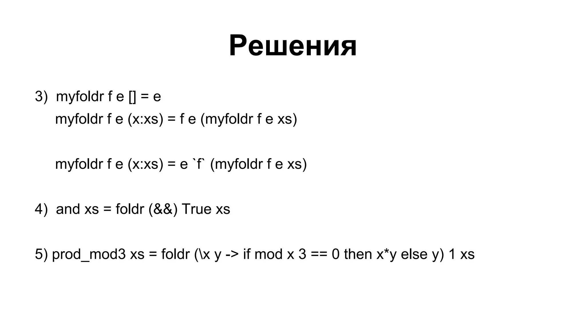Решения
3) myfoldr f e [] = e
myfoldr f e (x:xs) = f e (myfoldr f e xs)
myfoldr f e (x:xs) = e `f` (myfoldr f e xs)
4) and xs = foldr (&&) True xs
5) prod_mod3 xs = foldr (x y -> if mod x 3 == 0 then x*y else y) 1 xs

 