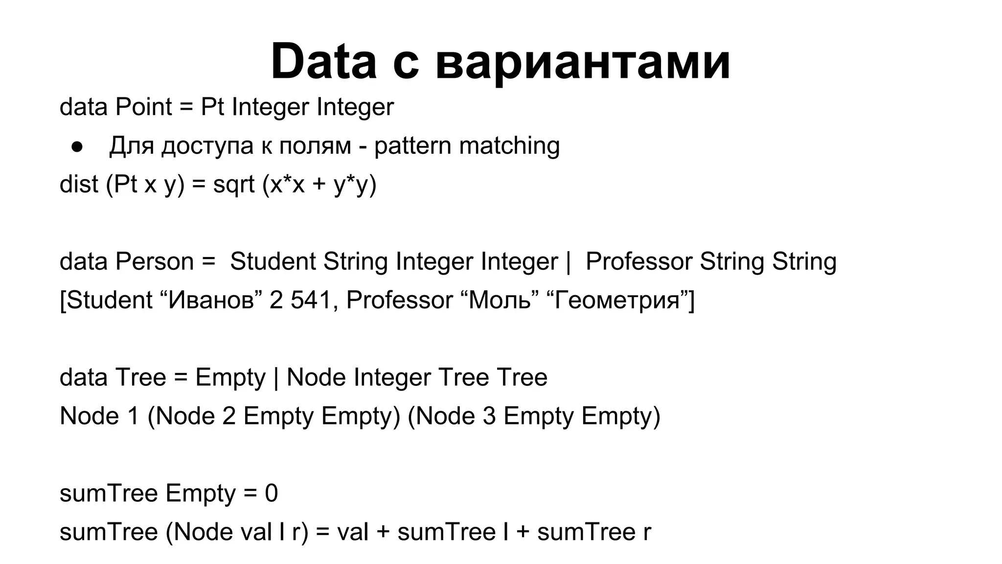 Data с вариантами
data Point = Pt Integer Integer
●

Для доступа к полям - pattern matching

dist (Pt x y) = sqrt (x*x + y*y)
data Person = Student String Integer Integer | Professor String String
[Student “Иванов” 2 541, Professor “Моль” “Геометрия”]
data Tree = Empty | Node Integer Tree Tree
Node 1 (Node 2 Empty Empty) (Node 3 Empty Empty)
sumTree Empty = 0
sumTree (Node val l r) = val + sumTree l + sumTree r

 