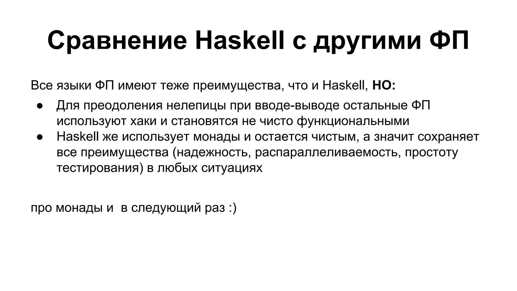 Сравнение Haskell с другими ФП
Все языки ФП имеют теже преимущества, что и Haskell, НО:
●
●

Для преодоления нелепицы при вводе-выводе остальные ФП
используют хаки и становятся не чисто функциональными
Haskell же использует монады и остается чистым, а значит сохраняет
все преимущества (надежность, распараллеливаемость, простоту
тестирования) в любых ситуациях

про монады и в следующий раз :)

 